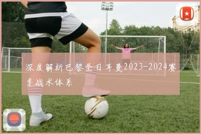 深度解析巴黎圣日耳曼2023-2024赛季战术体系