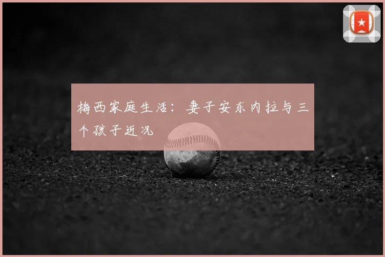 梅西家庭生活：妻子安东内拉与三个孩子近况