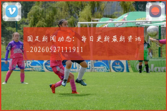 国足新闻动态:每日更新最新资讯_20260527111911