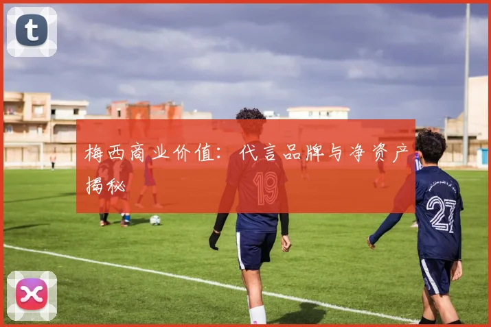 梅西商业价值:代言品牌与净资产揭秘