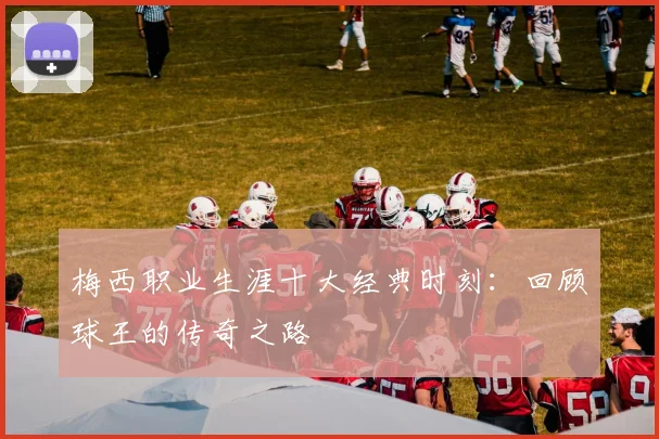 梅西职业生涯十大经典时刻:回顾球王的传奇之路