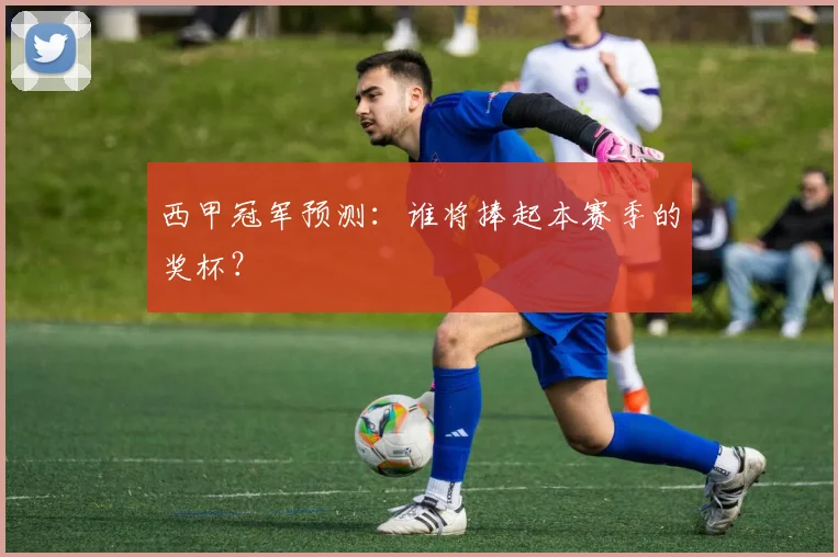 西甲冠军预测：谁将捧起本赛季的奖杯？