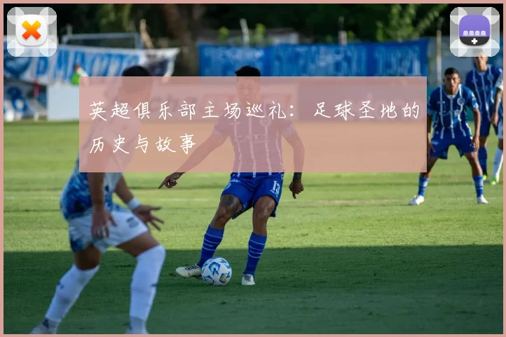 英超俱乐部主场巡礼:足球圣地的历史与故事