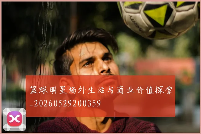 篮球明星场外生活与商业价值探索_20260529200359