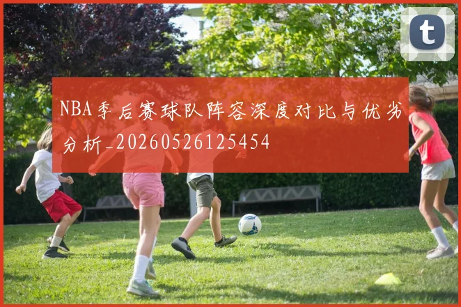 NBA季后赛球队阵容深度对比与优劣分析_20260526125454