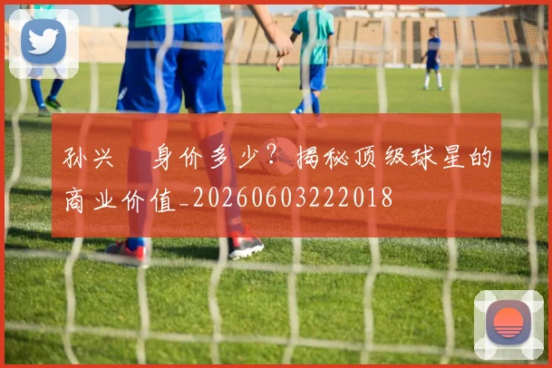 孙兴慜身价多少?揭秘顶级球星的商业价值_20260603222018