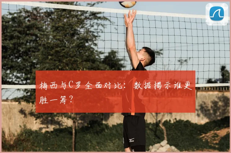 梅西与C罗全面对比：数据揭示谁更胜一筹？