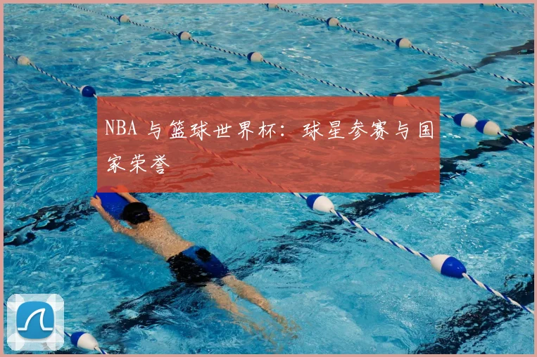 NBA 与篮球世界杯:球星参赛与国家荣誉