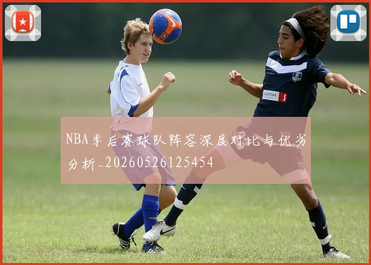 NBA季后赛球队阵容深度对比与优劣分析_20260526125454