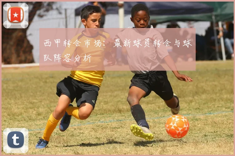 西甲转会市场：最新球员转会与球队阵容分析