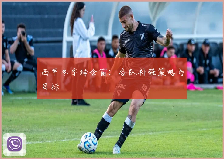 西甲冬季转会窗：各队补强策略与目标