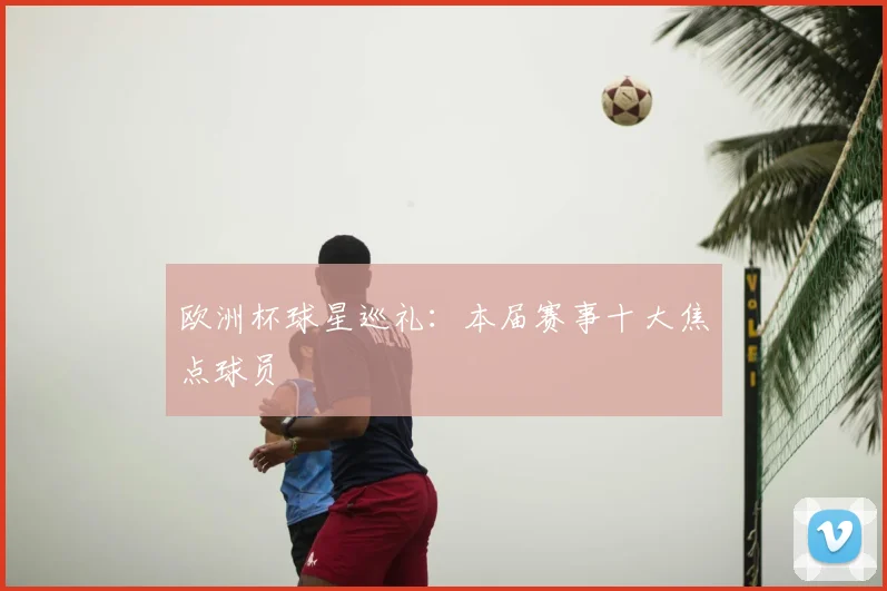 欧洲杯球星巡礼:本届赛事十大焦点球员