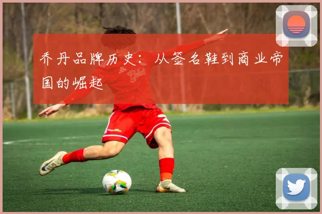 乔丹品牌历史:从签名鞋到商业帝国的崛起