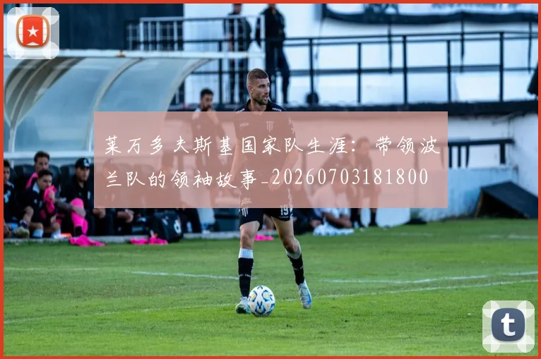 莱万多夫斯基国家队生涯:带领波兰队的领袖故事_20260703181800