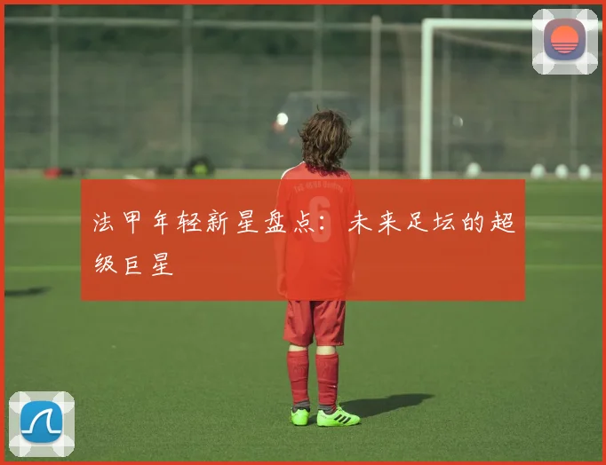 法甲年轻新星盘点：未来足坛的超级巨星