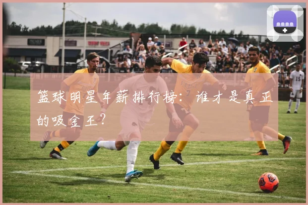 篮球明星年薪排行榜:谁才是真正的吸金王?